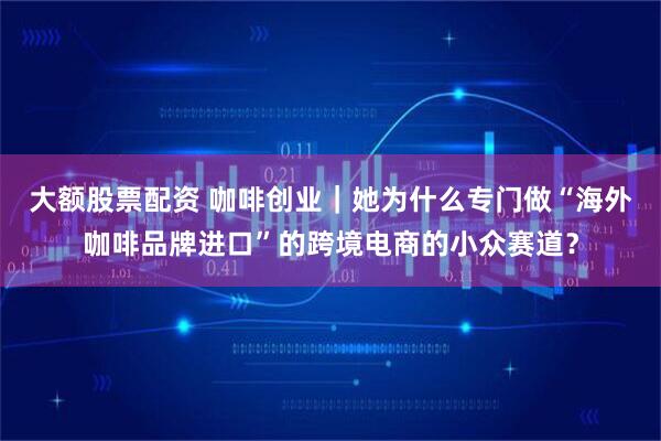 大额股票配资 咖啡创业｜她为什么专门做“海外咖啡品牌进口”的跨境电商的小众赛道？