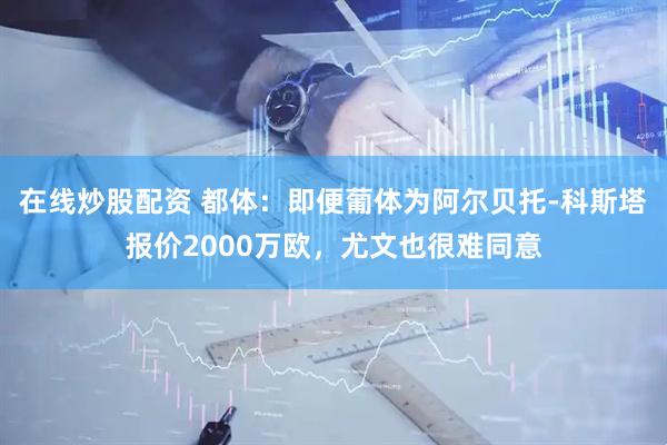 在线炒股配资 都体：即便葡体为阿尔贝托-科斯塔报价2000万欧，尤文也很难同意