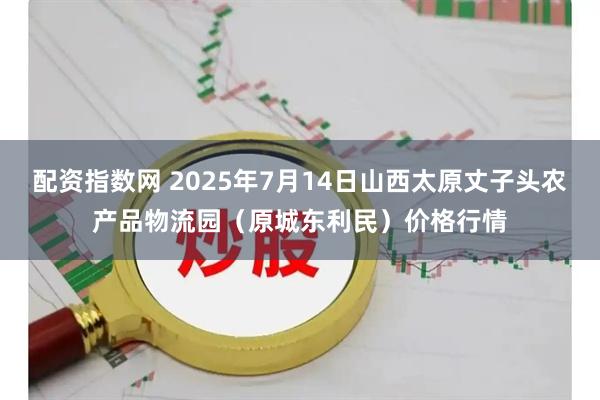 配资指数网 2025年7月14日山西太原丈子头农产品物流园（原城东利民）价格行情