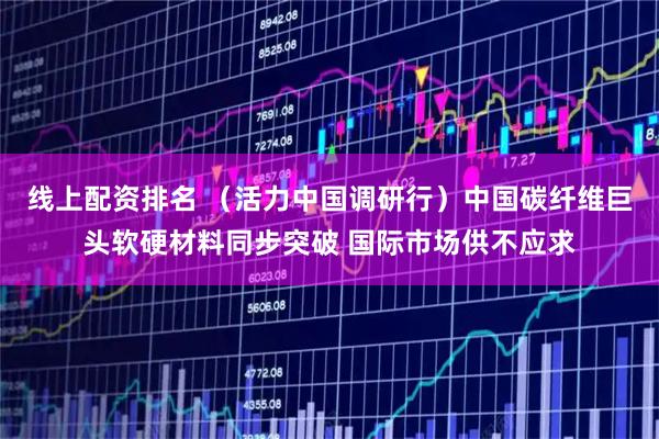 线上配资排名 （活力中国调研行）中国碳纤维巨头软硬材料同步突破 国际市场供不应求