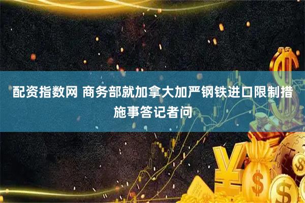 配资指数网 商务部就加拿大加严钢铁进口限制措施事答记者问
