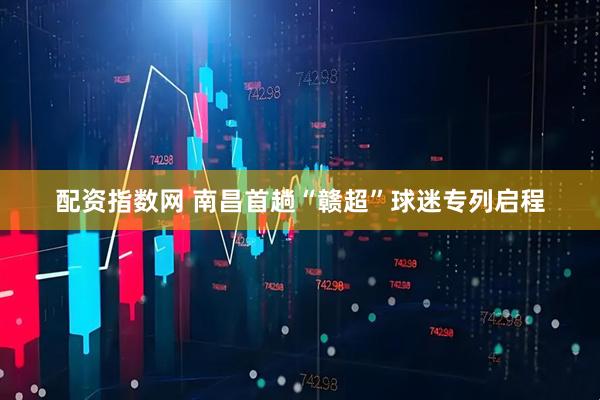 配资指数网 南昌首趟“赣超”球迷专列启程
