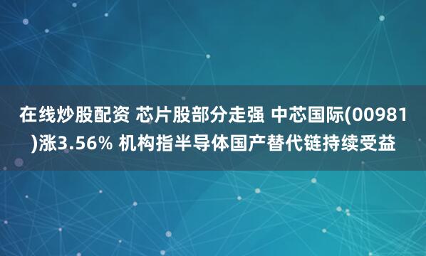 在线炒股配资 芯片股部分走强 中芯国际(00981)涨3.56% 机构指半导体国产替代链持续受益