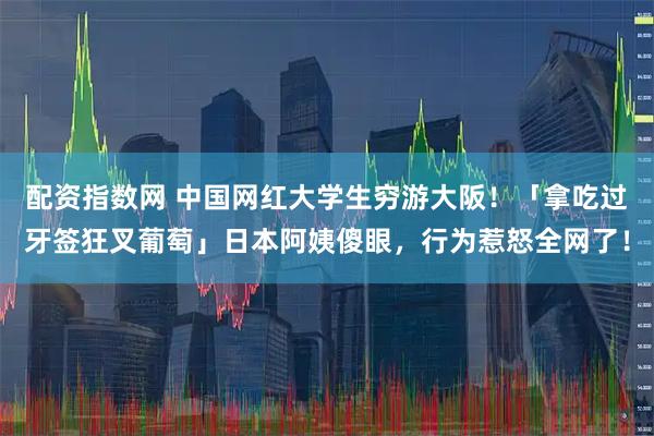 配资指数网 中国网红大学生穷游大阪！「拿吃过牙签狂叉葡萄」日本阿姨傻眼，行为惹怒全网了！