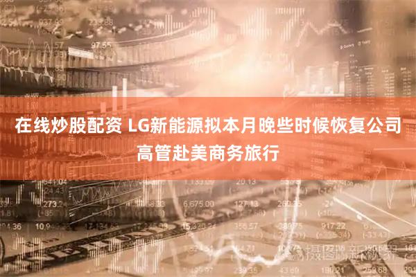 在线炒股配资 LG新能源拟本月晚些时候恢复公司高管赴美商务旅行