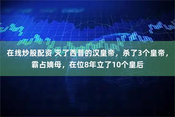 在线炒股配资 灭了西晋的汉皇帝，杀了3个皇帝，霸占嫡母，在位8年立了10个皇后